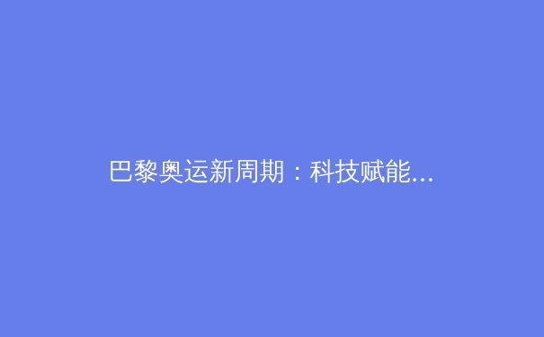 巴黎奥运新周期：科技赋能与人文回归如何重塑竞技体育新范式？ - 2