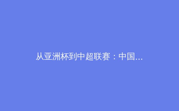 从亚洲杯到中超联赛：中国足球的战术演进与青训体系重构 - 4