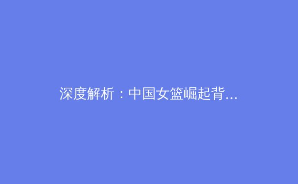 深度解析：中国女篮崛起背后的青训体系革新与未来挑战