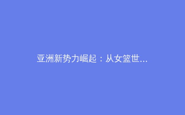 亚洲新势力崛起：从女篮世界杯到电竞亚运，体育版图如何改写？ - 3