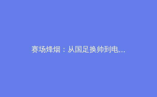赛场烽烟：从国足换帅到电竞入亚，解析中国体育产业的变革与挑战 - 4