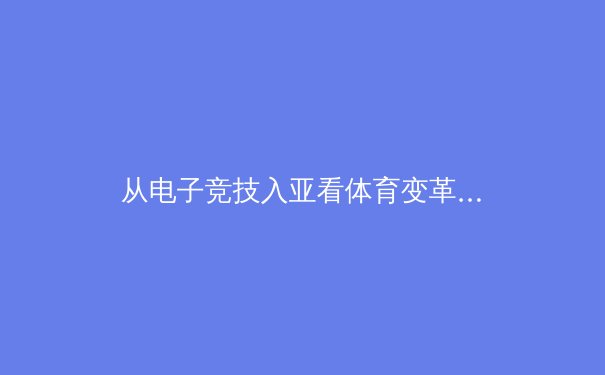 从电子竞技入亚看体育变革：数字时代竞技体育的商业逻辑与价值重构
