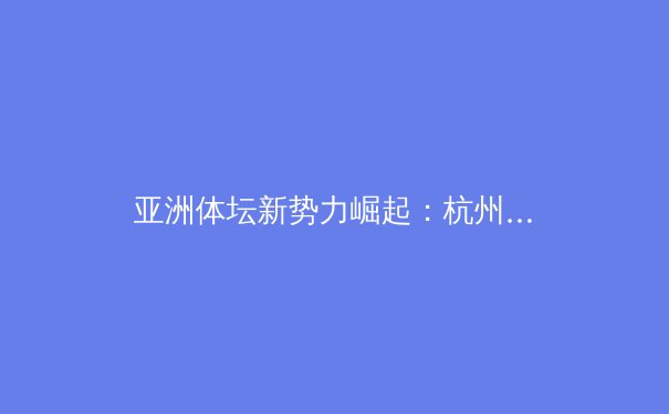 亚洲体坛新势力崛起：杭州亚运后的格局演变与未来展望 - 4