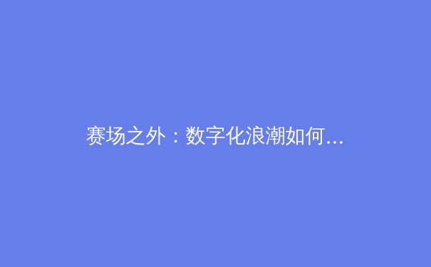 赛场之外：数字化浪潮如何重塑现代体育产业格局与商业模式 - 4