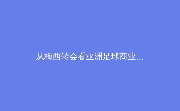 从梅西转会看亚洲足球商业价值：巨星光环下的市场变革与未来挑战
